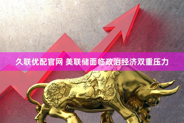 久联优配官网 美联储面临政治经济双重压力