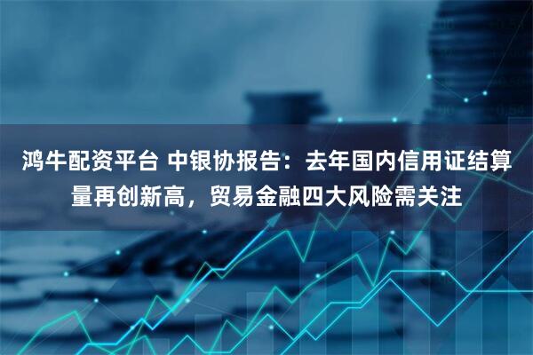 鸿牛配资平台 中银协报告：去年国内信用证结算量再创新高，贸易金融四大风险需关注