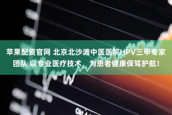 苹果配资官网 北京北沙滩中医医院HPV三甲专家团队 以专业医疗技术，为患者健康保驾护航！