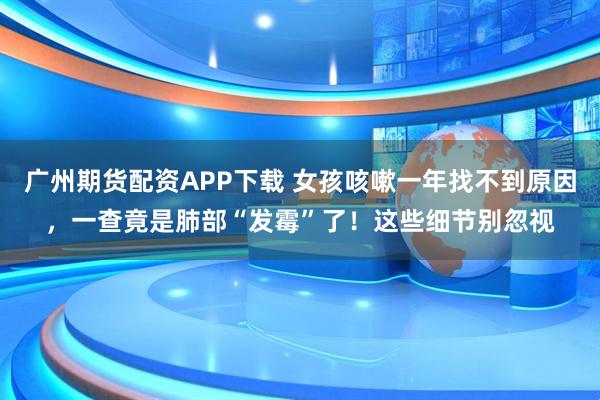广州期货配资APP下载 女孩咳嗽一年找不到原因，一查竟是肺部“发霉”了！这些细节别忽视