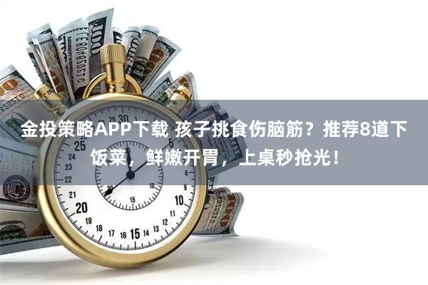 金投策略APP下载 孩子挑食伤脑筋？推荐8道下饭菜，鲜嫩开胃，上桌秒抢光！