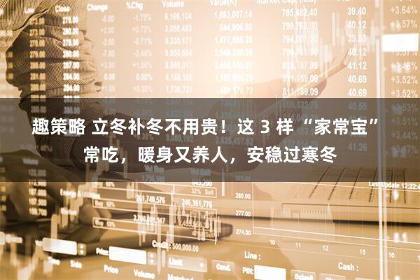 趣策略 立冬补冬不用贵！这 3 样 “家常宝” 常吃，暖身又养人，安稳过寒冬