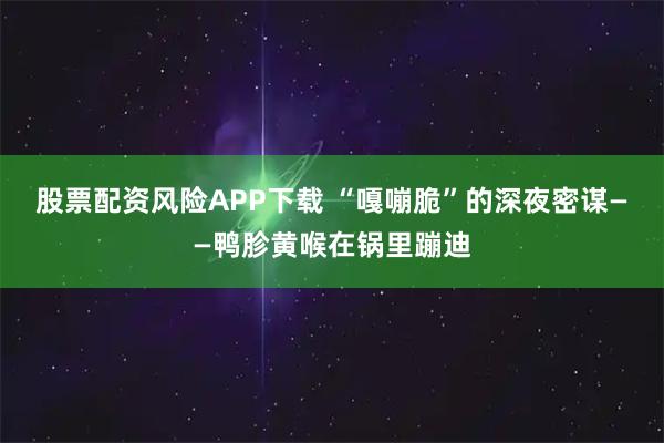 股票配资风险APP下载 “嘎嘣脆”的深夜密谋——鸭胗黄喉在锅里蹦迪