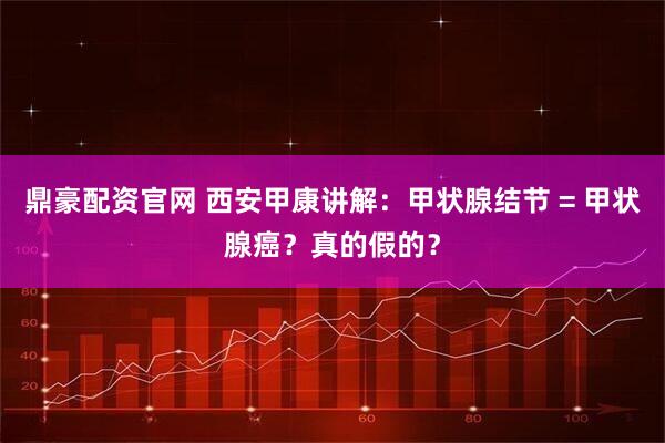 鼎豪配资官网 西安甲康讲解：甲状腺结节 = 甲状腺癌？真的假的？