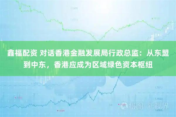 鑫福配资 对话香港金融发展局行政总监：从东盟到中东，香港应成为区域绿色资本枢纽