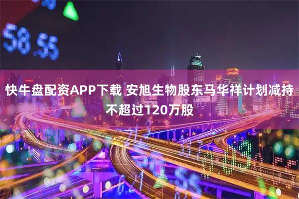 快牛盘配资APP下载 安旭生物股东马华祥计划减持不超过120万股