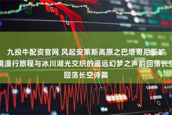 九投牛配资官网 风起安第斯高原之巴塔哥尼亚旷野秘境漫行旅程与冰川湖光交织的遥远幻梦之声韵回荡长空诗篇