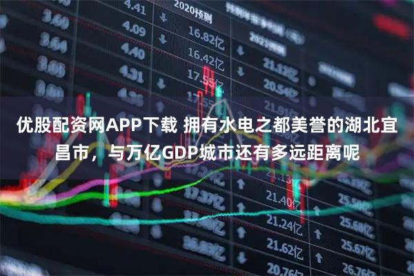 优股配资网APP下载 拥有水电之都美誉的湖北宜昌市，与万亿GDP城市还有多远距离呢