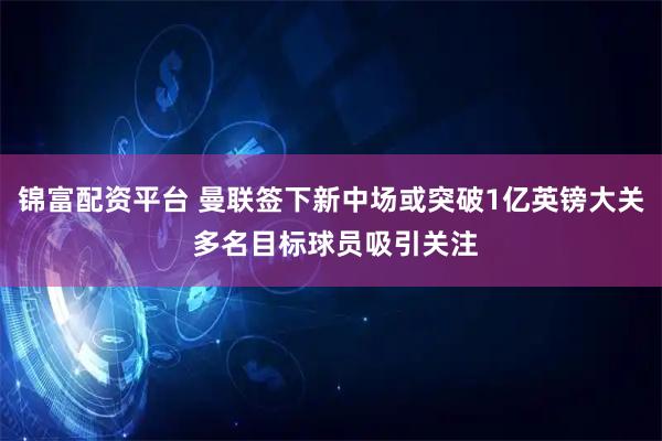 锦富配资平台 曼联签下新中场或突破1亿英镑大关 多名目标球员吸引关注