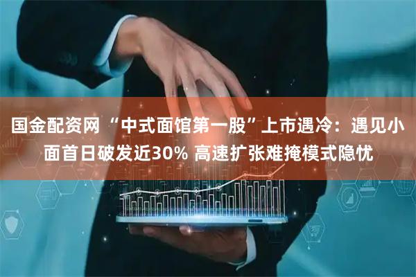 国金配资网 “中式面馆第一股”上市遇冷：遇见小面首日破发近30% 高速扩张难掩模式隐忧