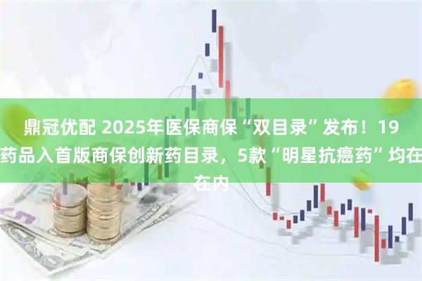 鼎冠优配 2025年医保商保“双目录”发布！19种药品入首版商保创新药目录，5款“明星抗癌药”均在内