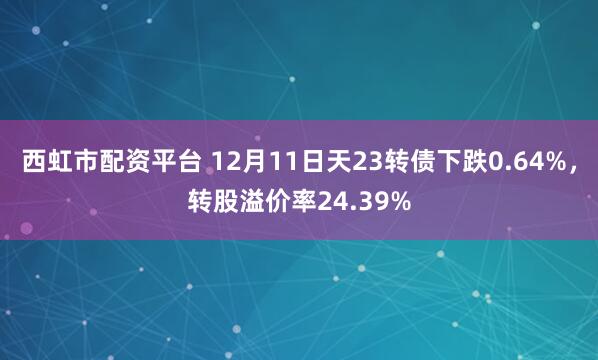 西虹市配资平台 12月11日天23转债下跌0.64%，转股溢价率24.39%