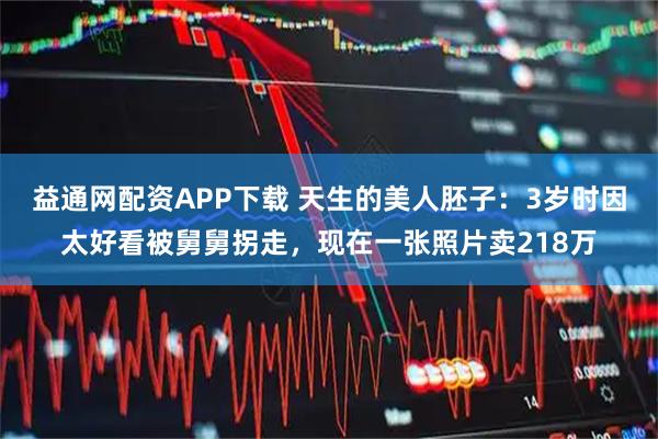 益通网配资APP下载 天生的美人胚子：3岁时因太好看被舅舅拐走，现在一张照片卖218万