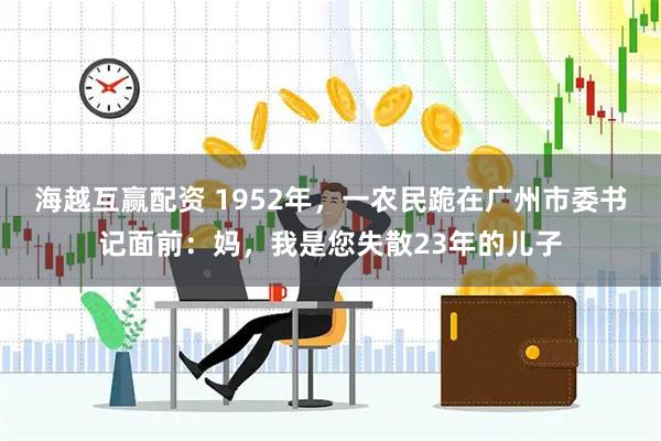 海越互赢配资 1952年，一农民跪在广州市委书记面前：妈，我是您失散23年的儿子