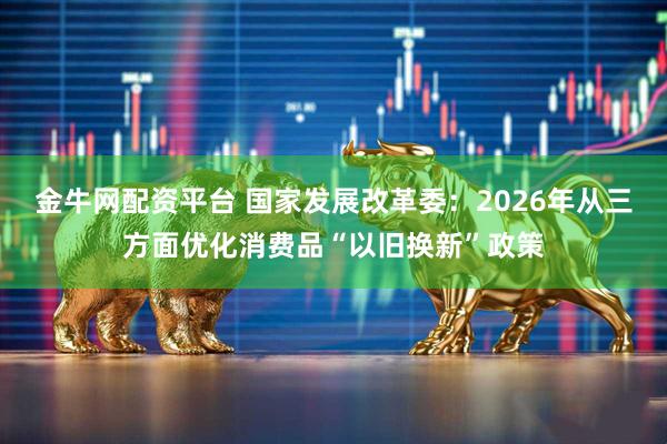 金牛网配资平台 国家发展改革委：2026年从三方面优化消费品“以旧换新”政策
