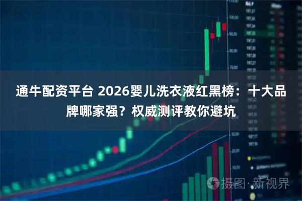 通牛配资平台 2026婴儿洗衣液红黑榜：十大品牌哪家强？权威测评教你避坑