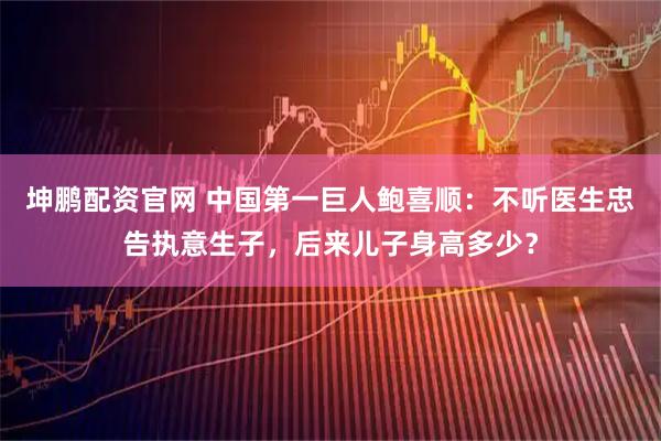 坤鹏配资官网 中国第一巨人鲍喜顺：不听医生忠告执意生子，后来儿子身高多少？