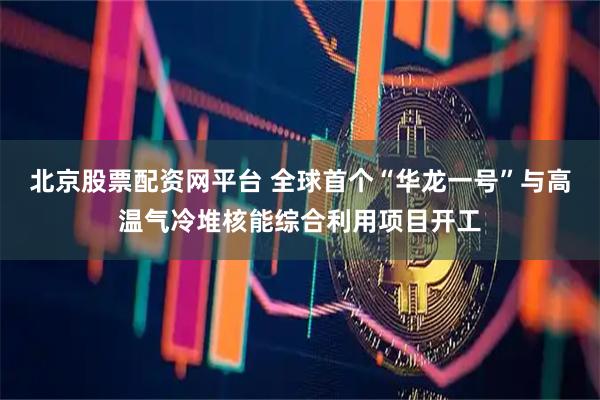 北京股票配资网平台 全球首个“华龙一号”与高温气冷堆核能综合利用项目开工