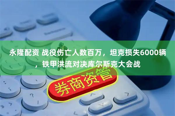 永隆配资 战役伤亡人数百万，坦克损失6000辆，铁甲洪流对决库尔斯克大会战