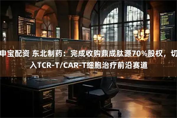 申宝配资 东北制药：完成收购鼎成肽源70%股权，切入TCR-T/CAR-T细胞治疗前沿赛道