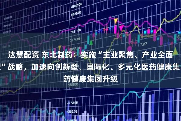 达慧配资 东北制药：实施“主业聚焦、产业全面扩张型”战略，加速向创新型、国际化、多元化医药健康集团升级