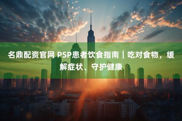 名鼎配资官网 PSP患者饮食指南｜吃对食物，缓解症状、守护健康