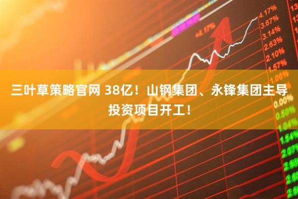 三叶草策略官网 38亿！山钢集团、永锋集团主导投资项目开工！