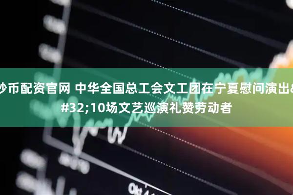 炒币配资官网 中华全国总工会文工团在宁夏慰问演出 10场文艺巡演礼赞劳动者