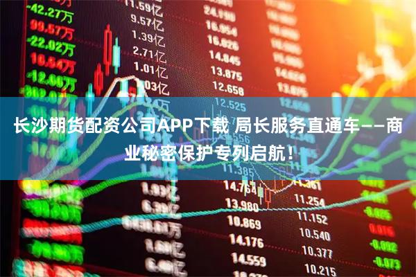 长沙期货配资公司APP下载 局长服务直通车——商业秘密保护专列启航！